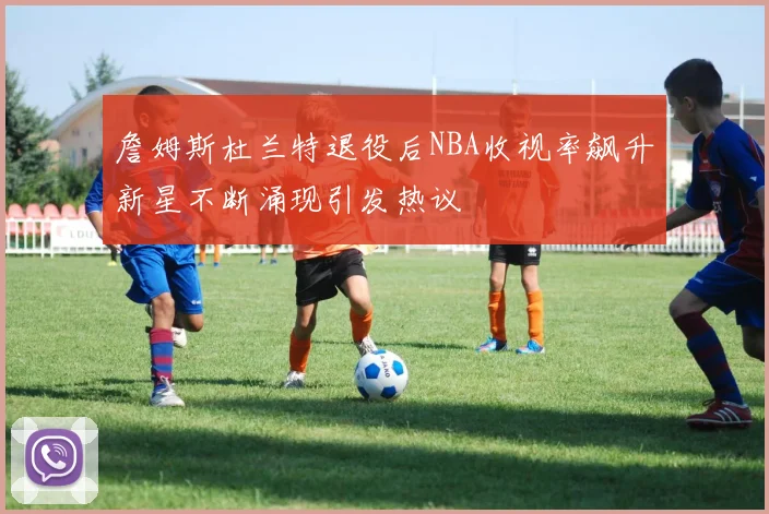 詹姆斯杜兰特退役后NBA收视率飙升新星不断涌现引发热议