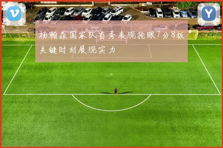 杨瀚森国家队首秀表现抢眼7分8板关键时刻展现实力