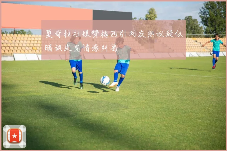 夏奇拉社媒赞梅西引网友热议疑似暗讽皮克情感纠葛