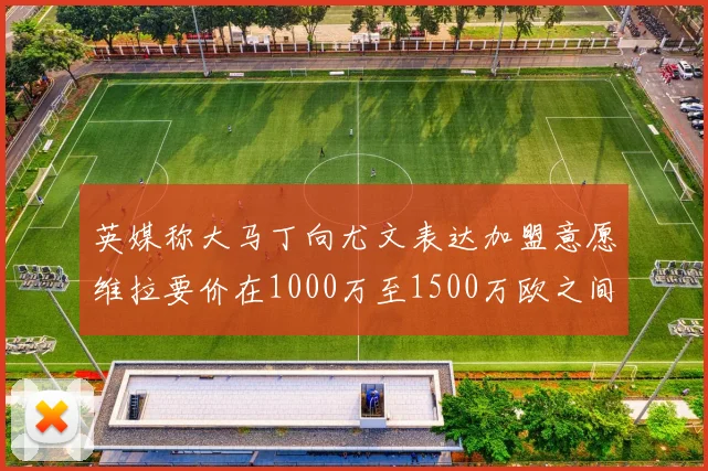 英媒称大马丁向尤文表达加盟意愿维拉要价在1000万至1500万欧之间