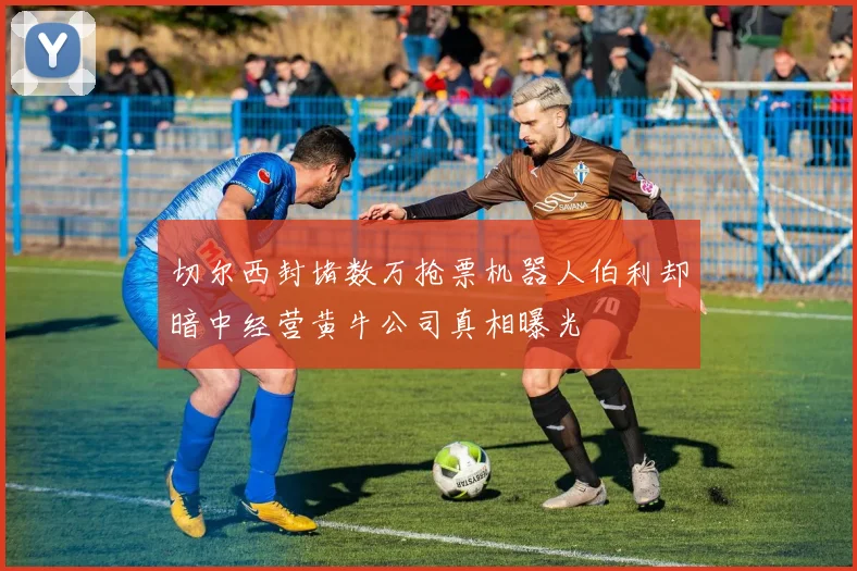 切尔西封堵数万抢票机器人伯利却暗中经营黄牛公司真相曝光