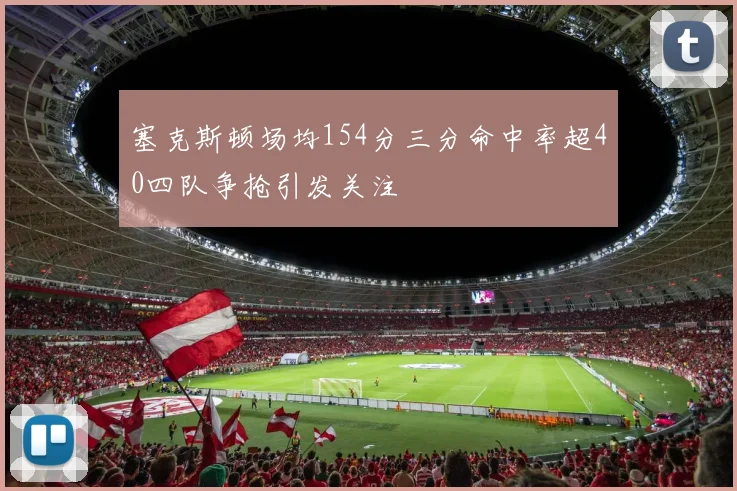 塞克斯顿场均154分三分命中率超40四队争抢引发关注