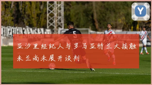 亚沙里经纪人与罗马亚特兰大接触米兰尚未展开谈判
