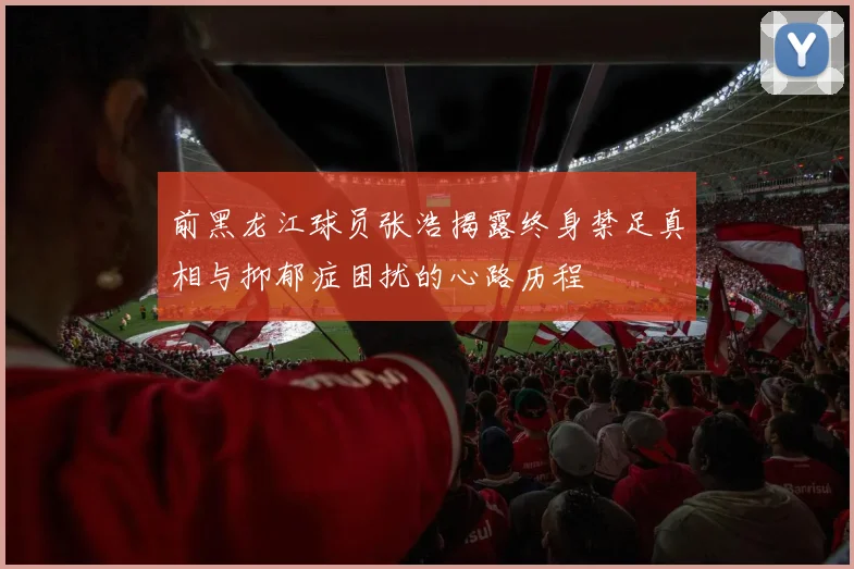 前黑龙江球员张浩揭露终身禁足真相与抑郁症困扰的心路历程
