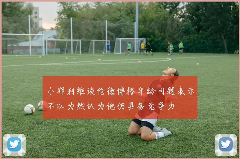 小邓利维谈伦德博格年龄问题表示不以为然认为他仍具备竞争力