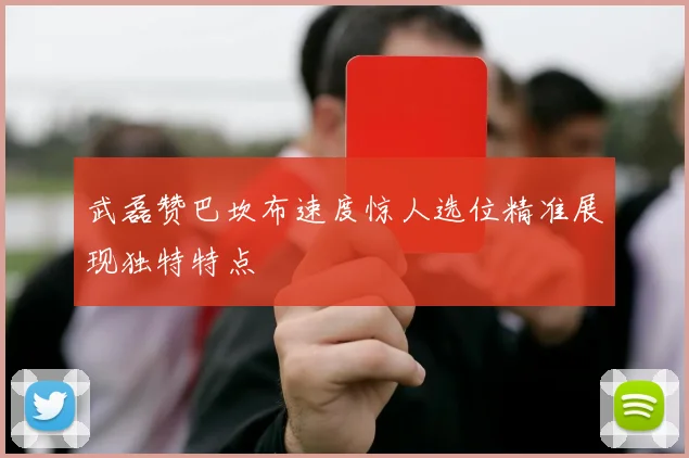 武磊赞巴坎布速度惊人选位精准展现独特特点