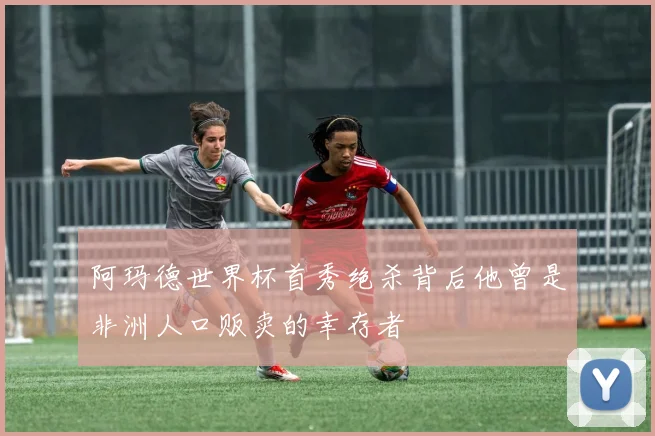 阿玛德世界杯首秀绝杀背后他曾是非洲人口贩卖的幸存者
