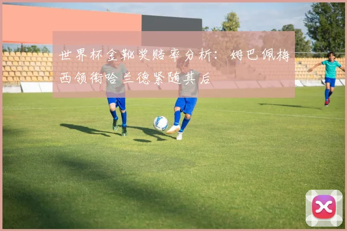 世界杯金靴奖赔率分析：姆巴佩梅西领衔哈兰德紧随其后