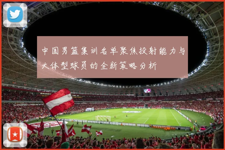 中国男篮集训名单聚焦投射能力与大体型球员的全新策略分析