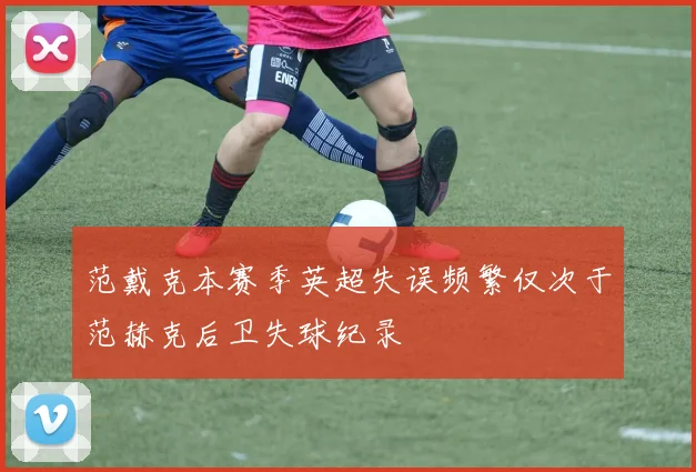 范戴克本赛季英超失误频繁仅次于范赫克后卫失球纪录