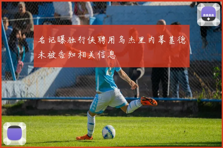 名记曝独行侠聘用乌杰里内幕基德未被告知相关信息