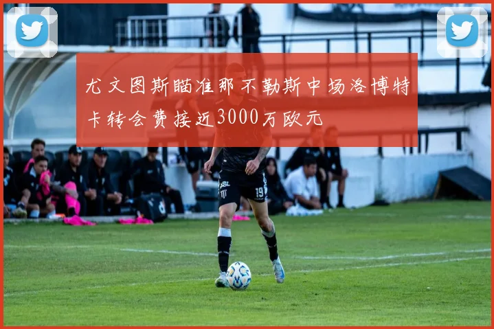 尤文图斯瞄准那不勒斯中场洛博特卡转会费接近3000万欧元