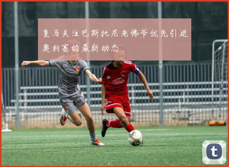 皇马关注巴斯托尼老佛爷优先引进奥利塞的最新动态