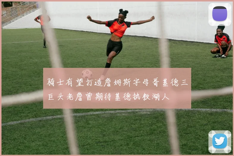 骑士有望打造詹姆斯字母哥基德三巨头老詹曾期待基德执教湖人