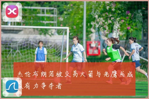 杰伦布朗若被交易火箭与老鹰或成最有力争夺者