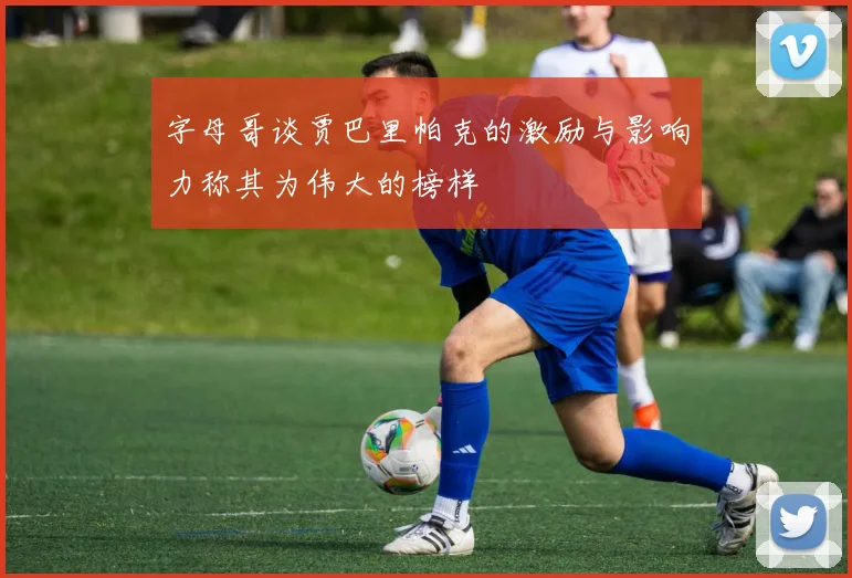 字母哥谈贾巴里帕克的激励与影响力称其为伟大的榜样
