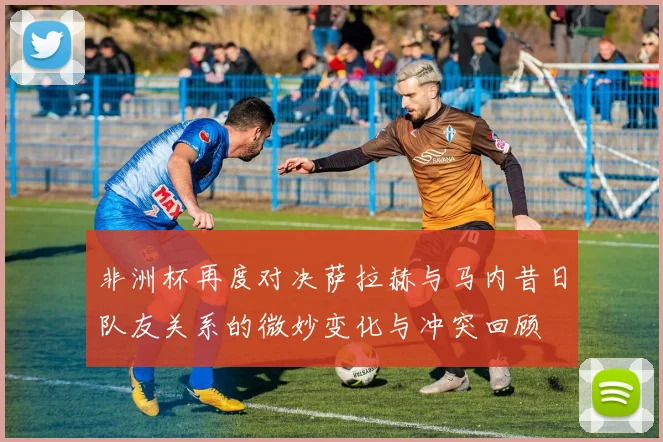 非洲杯再度对决萨拉赫与马内昔日队友关系的微妙变化与冲突回顾