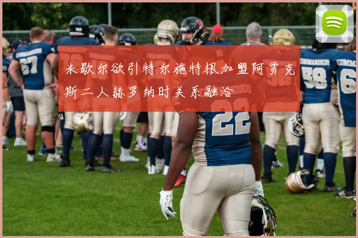 米歇尔欲引特尔施特根加盟阿贾克斯二人赫罗纳时关系融洽