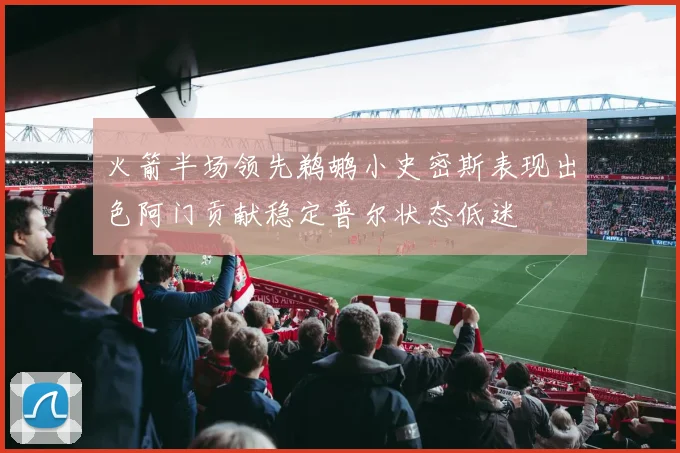 火箭半场领先鹈鹕小史密斯表现出色阿门贡献稳定普尔状态低迷