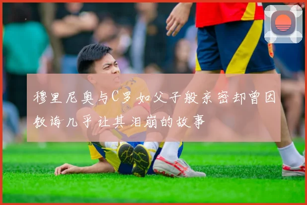 穆里尼奥与C罗如父子般亲密却曾因教诲几乎让其泪崩的故事