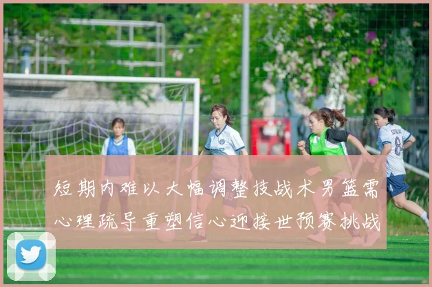 短期内难以大幅调整技战术男篮需心理疏导重塑信心迎接世预赛挑战