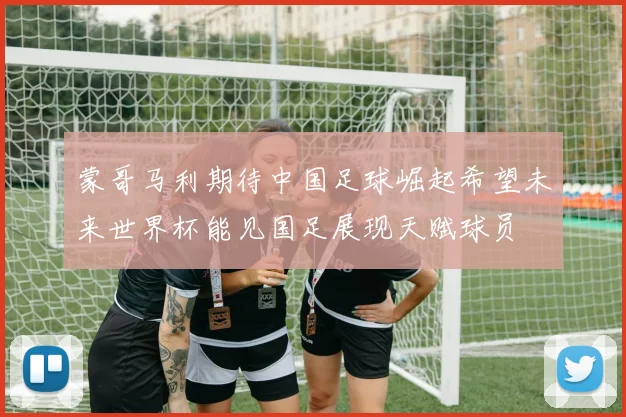 蒙哥马利期待中国足球崛起希望未来世界杯能见国足展现天赋球员